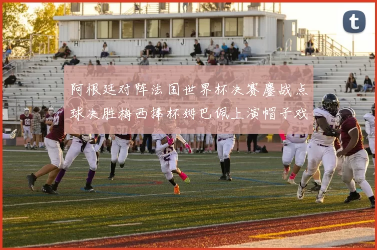 阿根廷对阵法国世界杯决赛鏖战点球决胜梅西捧杯姆巴佩上演帽子戏法