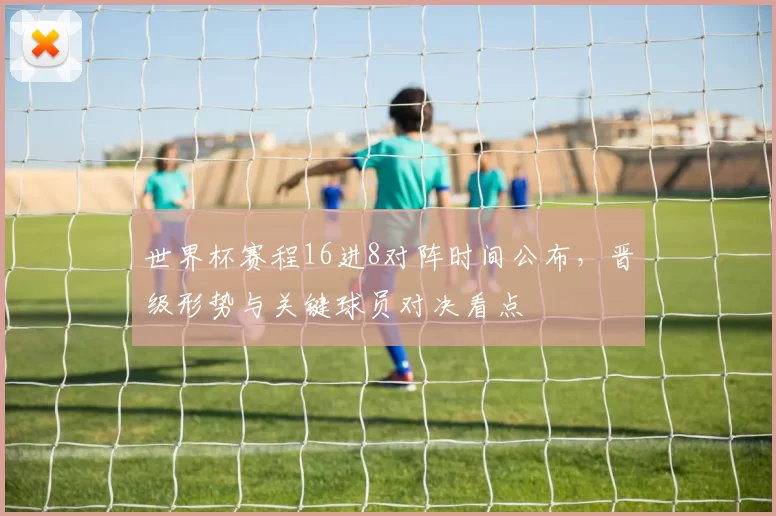 世界杯赛程16进8对阵时间公布，晋级形势与关键球员对决看点