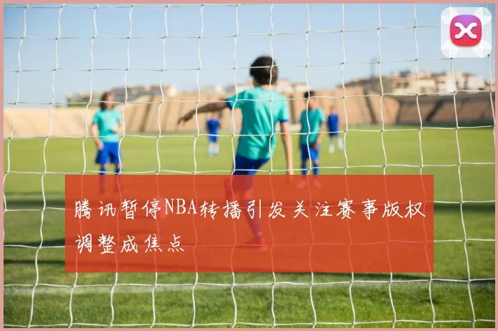 腾讯暂停NBA转播引发关注赛事版权调整成焦点