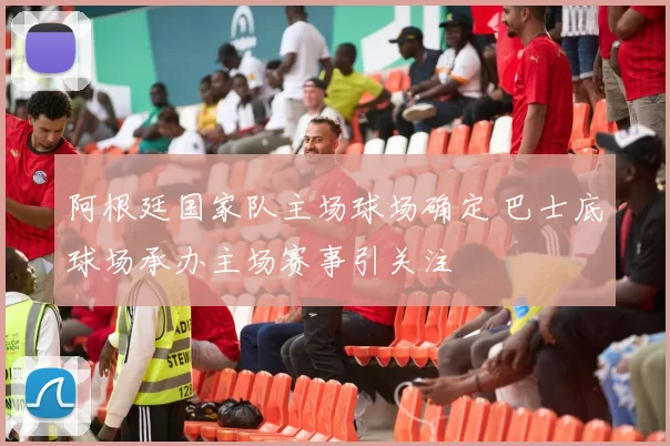 阿根廷国家队主场球场确定 巴士底球场承办主场赛事引关注