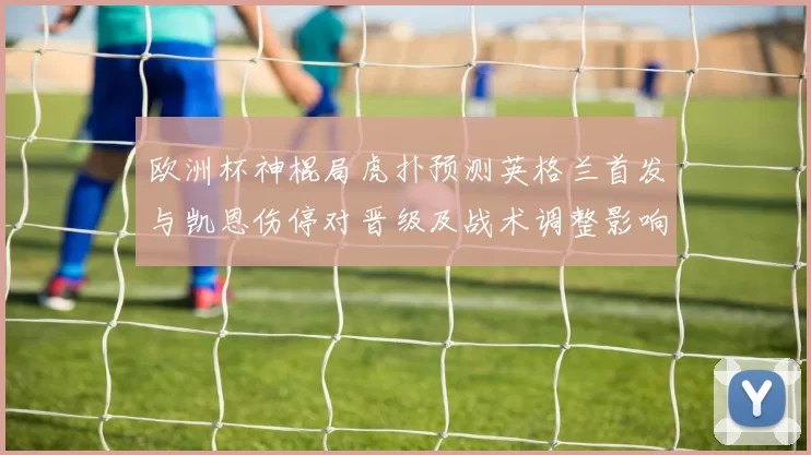 欧洲杯神棍局虎扑预测英格兰首发与凯恩伤停对晋级及战术调整影响