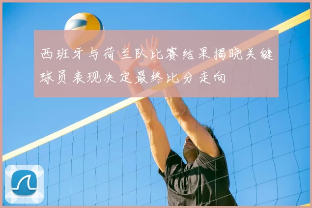 西班牙与荷兰队比赛结果揭晓关键球员表现决定最终比分走向