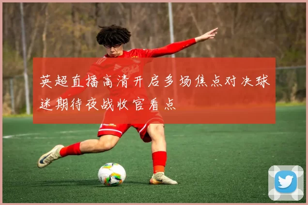 英超直播高清开启多场焦点对决球迷期待夜战收官看点