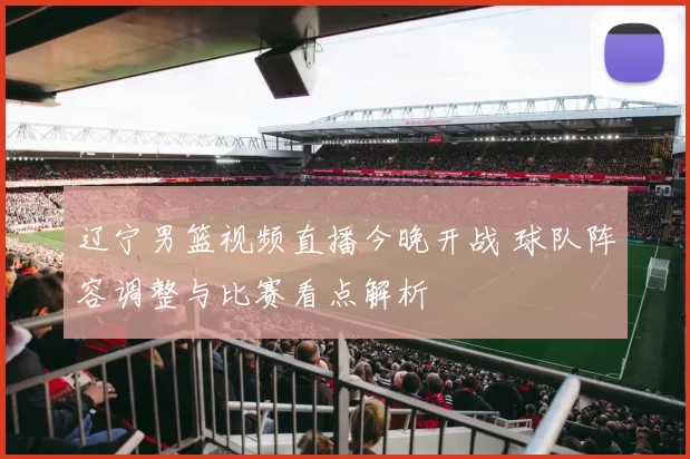 辽宁男篮视频直播今晚开战 球队阵容调整与比赛看点解析