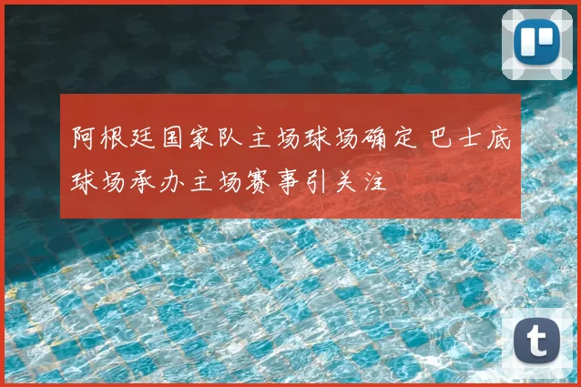 阿根廷国家队主场球场确定 巴士底球场承办主场赛事引关注