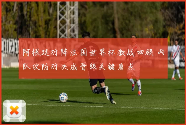 阿根廷对阵法国世界杯激战回顾 两队攻防对决成晋级关键看点