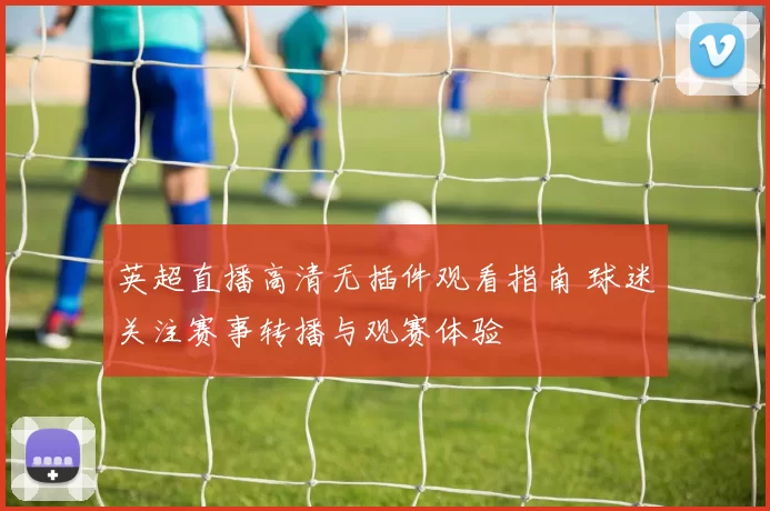 英超直播高清无插件观看指南 球迷关注赛事转播与观赛体验