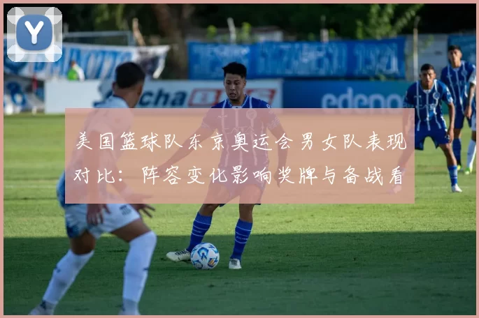美国篮球队东京奥运会男女队表现对比：阵容变化影响奖牌与备战看点