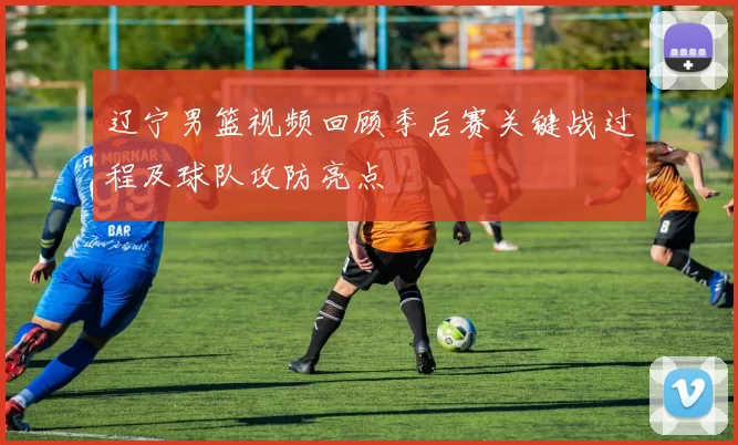 辽宁男篮视频回顾季后赛关键战过程及球队攻防亮点