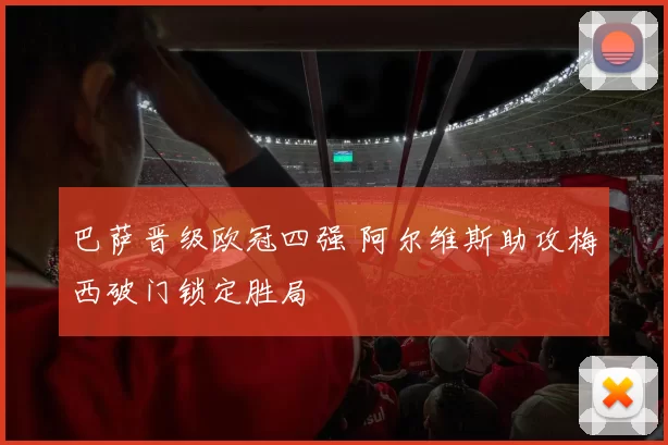 巴萨晋级欧冠四强 阿尔维斯助攻梅西破门锁定胜局