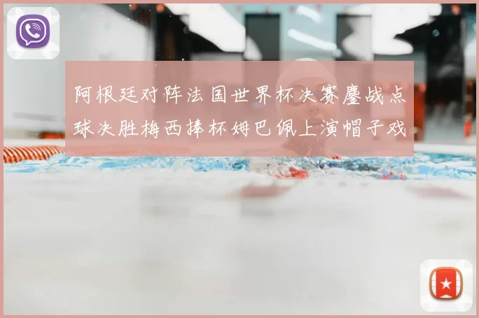 阿根廷对阵法国世界杯决赛鏖战点球决胜梅西捧杯姆巴佩上演帽子戏法