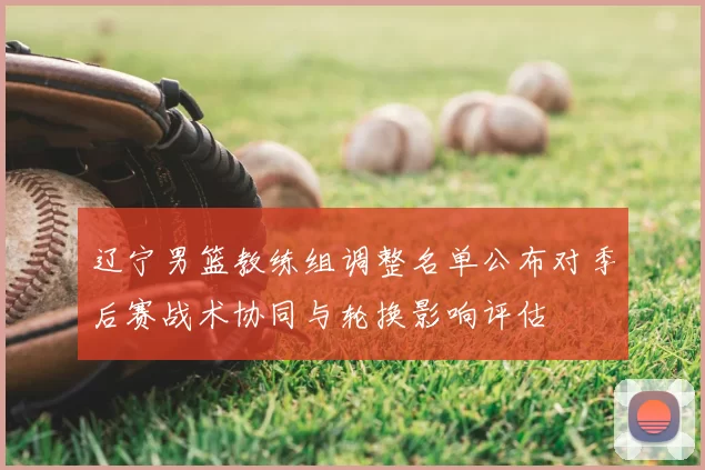 辽宁男篮教练组调整名单公布对季后赛战术协同与轮换影响评估