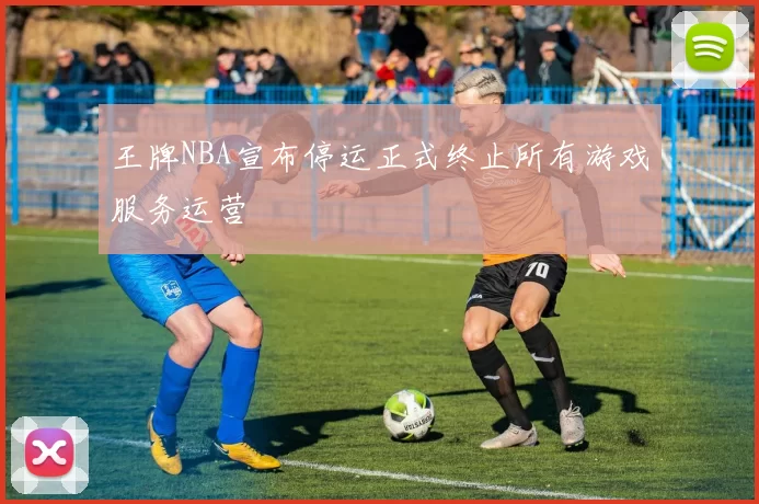 王牌NBA宣布停运正式终止所有游戏服务运营