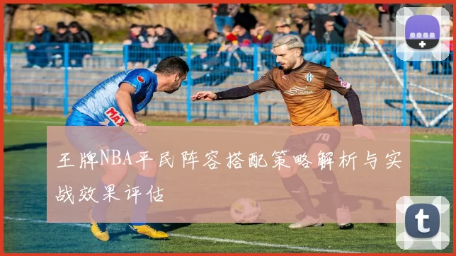 王牌NBA平民阵容搭配策略解析与实战效果评估