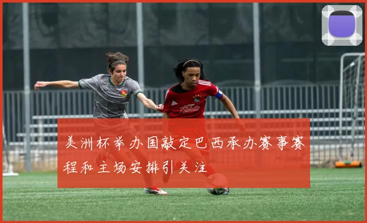 美洲杯举办国敲定巴西承办赛事赛程和主场安排引关注