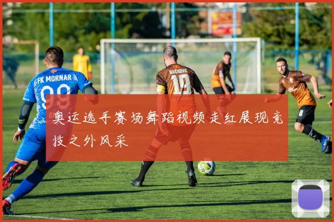 奥运选手赛场舞蹈视频走红展现竞技之外风采