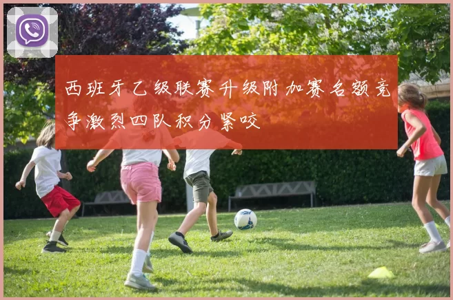 西班牙乙级联赛升级附加赛名额竞争激烈四队积分紧咬