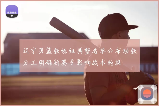 辽宁男篮教练组调整名单公布助教分工明确新赛季影响战术轮换