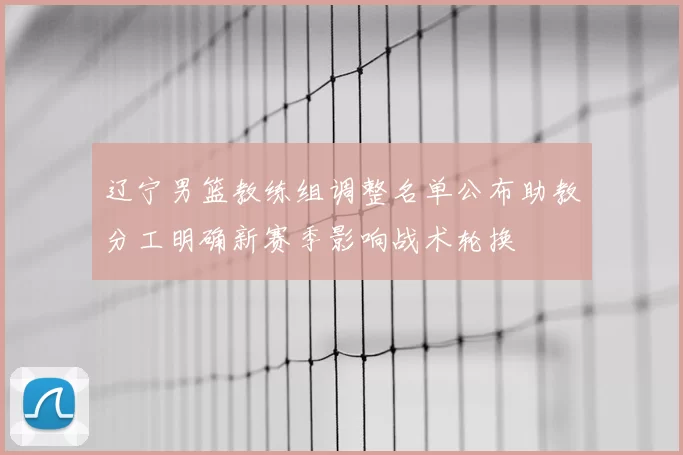 辽宁男篮教练组调整名单公布助教分工明确新赛季影响战术轮换