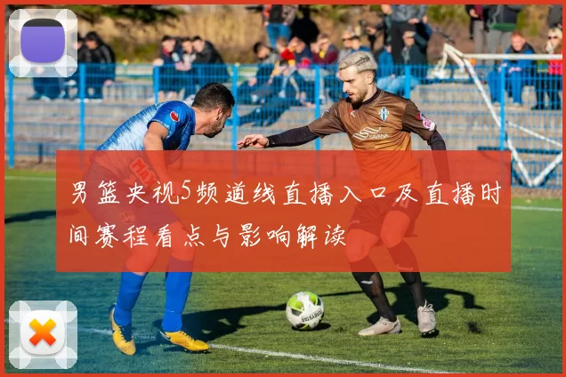 男篮央视5频道线直播入口及直播时间赛程看点与影响解读