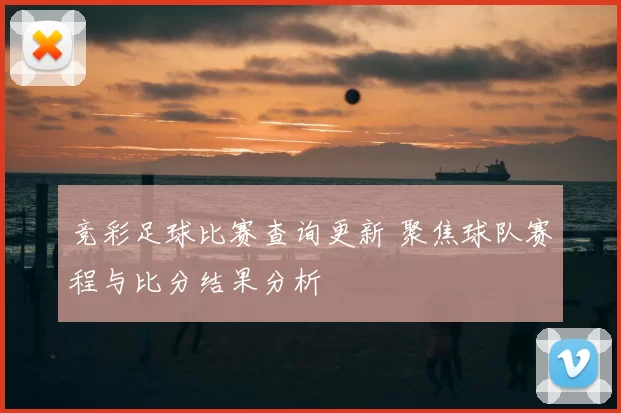 竞彩足球比赛查询更新 聚焦球队赛程与比分结果分析