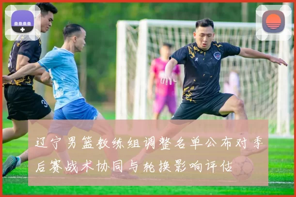 辽宁男篮教练组调整名单公布对季后赛战术协同与轮换影响评估