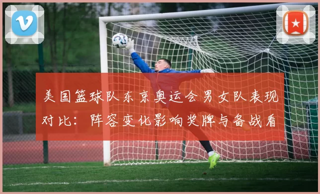 美国篮球队东京奥运会男女队表现对比：阵容变化影响奖牌与备战看点