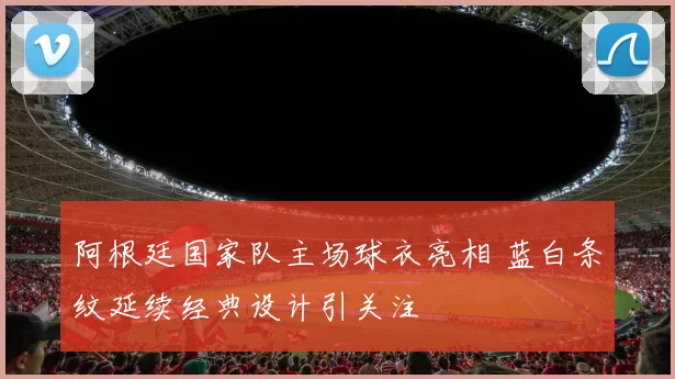 阿根廷国家队主场球衣亮相 蓝白条纹延续经典设计引关注