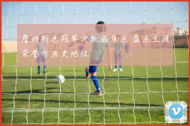 詹姆斯总冠军次数成焦点 盘点生涯荣誉与历史地位