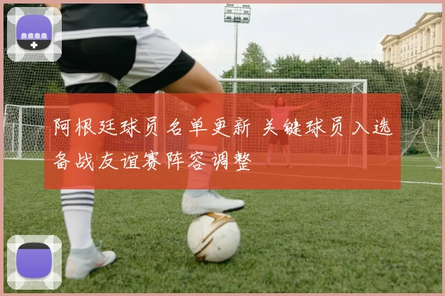 阿根廷球员名单更新 关键球员入选备战友谊赛阵容调整