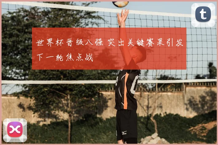 世界杯晋级八强 突出关键赛果引发下一轮焦点战