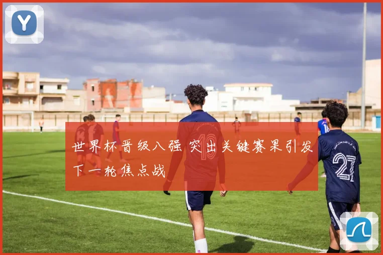 世界杯晋级八强 突出关键赛果引发下一轮焦点战