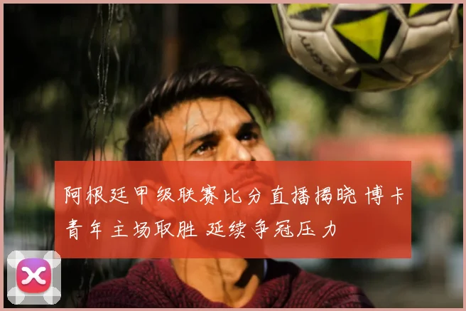 阿根廷甲级联赛比分直播揭晓 博卡青年主场取胜 延续争冠压力