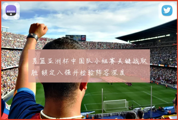 男篮亚洲杯中国队小组赛关键战取胜 锁定八强并检验阵容深度