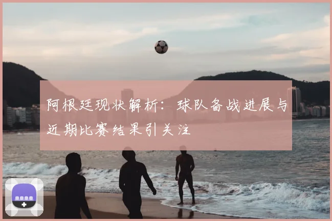 阿根廷现状解析：球队备战进展与近期比赛结果引关注