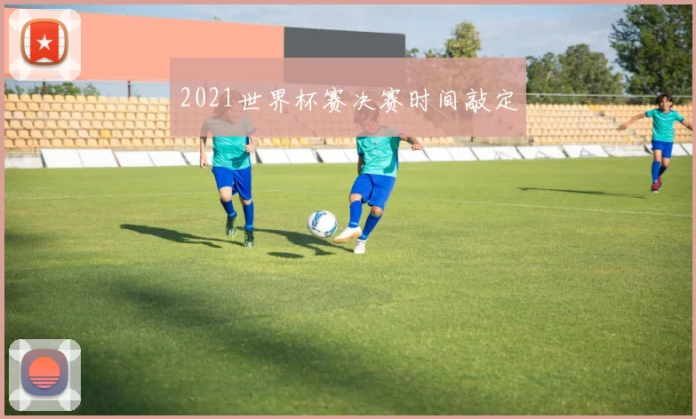 2021世界杯赛决赛时间敲定