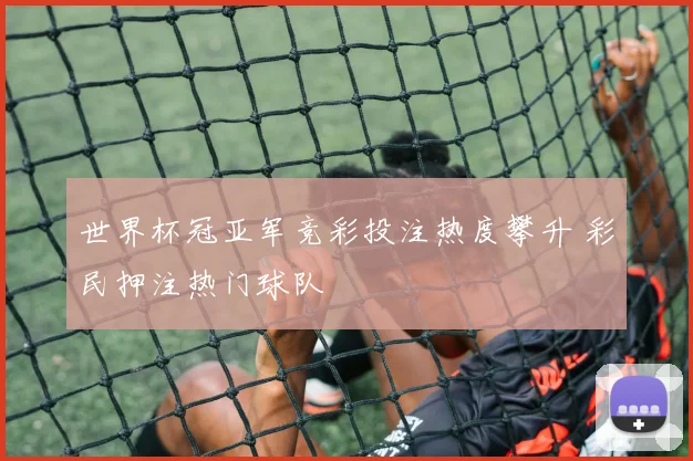 世界杯冠亚军竞彩投注热度攀升 彩民押注热门球队