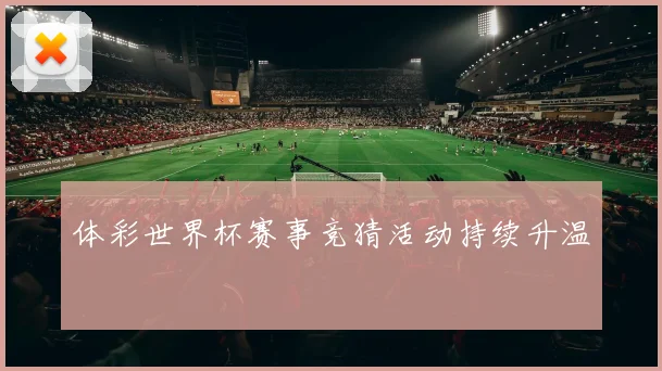体彩世界杯赛事竞猜活动持续升温