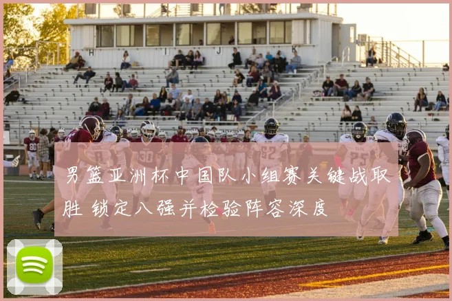 男篮亚洲杯中国队小组赛关键战取胜 锁定八强并检验阵容深度