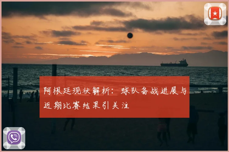 阿根廷现状解析：球队备战进展与近期比赛结果引关注